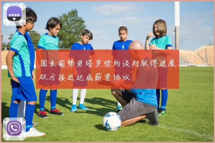 国米前锋劳塔罗续约谈判取得进展双方接近达成薪资协议