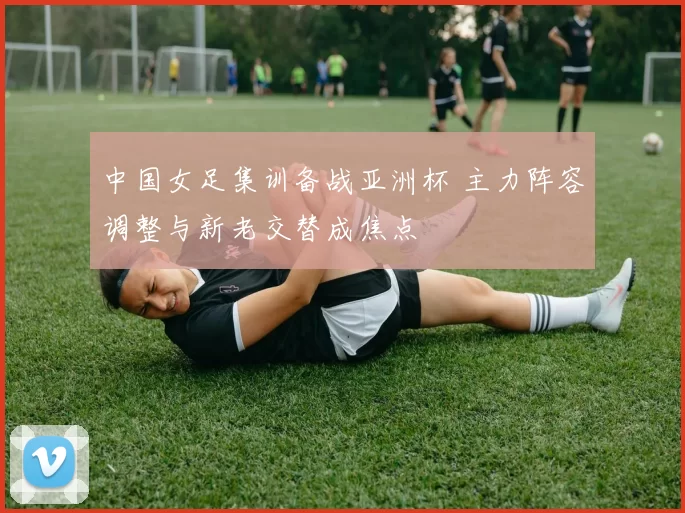 中国女足集训备战亚洲杯 主力阵容调整与新老交替成焦点