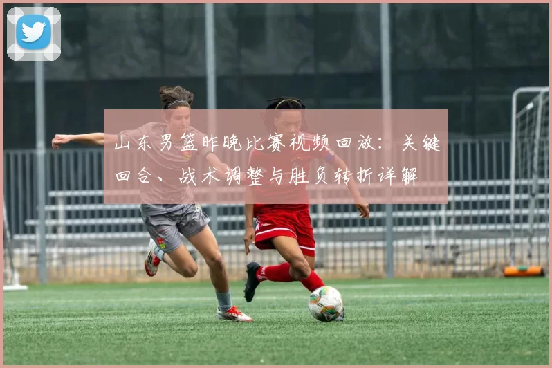 山东男篮昨晚比赛视频回放：关键回合、战术调整与胜负转折详解