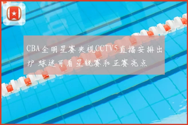 CBA全明星赛央视CCTV5直播安排出炉 球迷可看星锐赛和正赛亮点