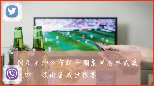 国足主帅公布新一期集训名单武磊张琳芃领衔备战世预赛