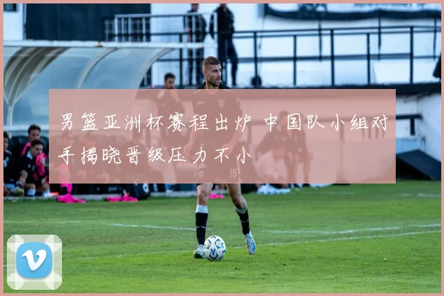 男篮亚洲杯赛程出炉 中国队小组对手揭晓晋级压力不小