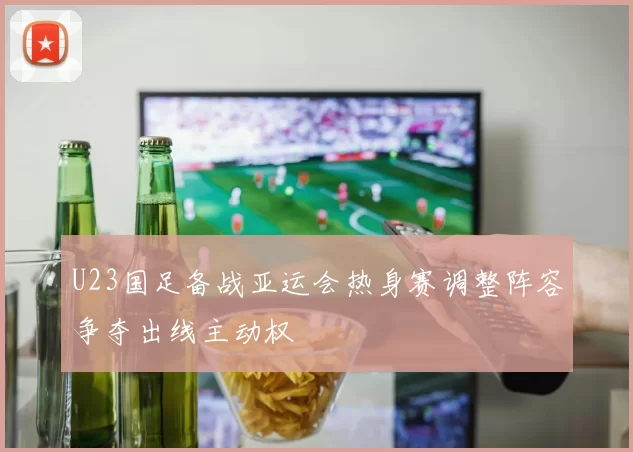 U23国足备战亚运会热身赛调整阵容争夺出线主动权