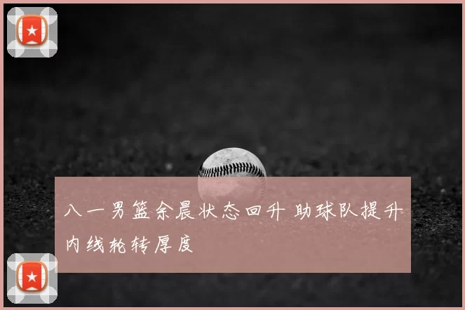 八一男篮余晨状态回升 助球队提升内线轮转厚度