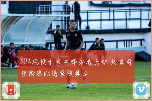 NBA现役十大中锋排名出炉 约基奇领衔恩比德紧随其后