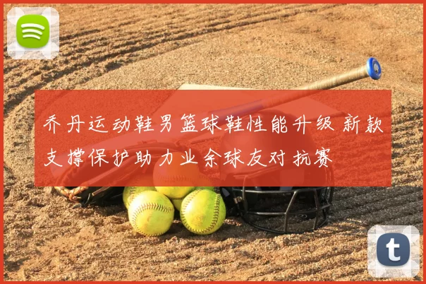 乔丹运动鞋男篮球鞋性能升级 新款支撑保护助力业余球友对抗赛