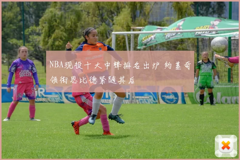 NBA现役十大中锋排名出炉 约基奇领衔恩比德紧随其后