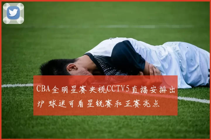 CBA全明星赛央视CCTV5直播安排出炉 球迷可看星锐赛和正赛亮点