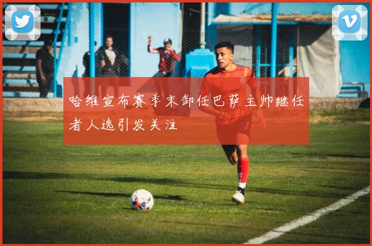 哈维宣布赛季末卸任巴萨主帅继任者人选引发关注