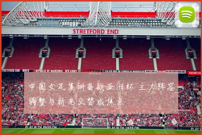 中国女足集训备战亚洲杯 主力阵容调整与新老交替成焦点