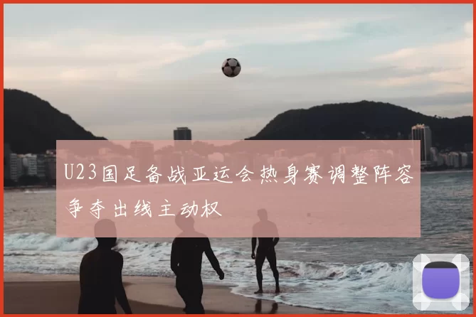 U23国足备战亚运会热身赛调整阵容争夺出线主动权