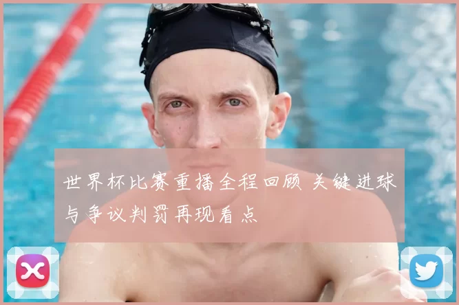 世界杯比赛重播全程回顾 关键进球与争议判罚再现看点