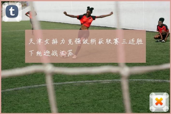 天津女排力克强敌斩获联赛三连胜下轮迎战江苏
