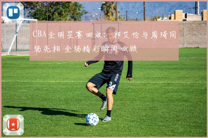 CBA全明星赛回放：郭艾伦与周琦同场亮相 全场精彩瞬间回顾