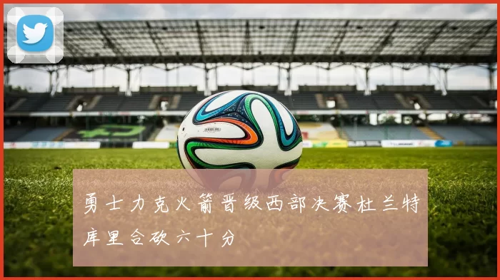 勇士力克火箭晋级西部决赛杜兰特库里合砍六十分