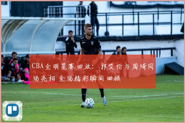 CBA全明星赛回放：郭艾伦与周琦同场亮相 全场精彩瞬间回顾