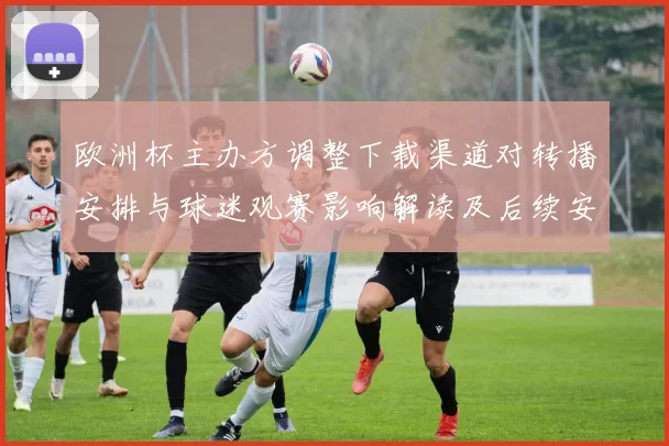 欧洲杯主办方调整下载渠道对转播安排与球迷观赛影响解读及后续安排