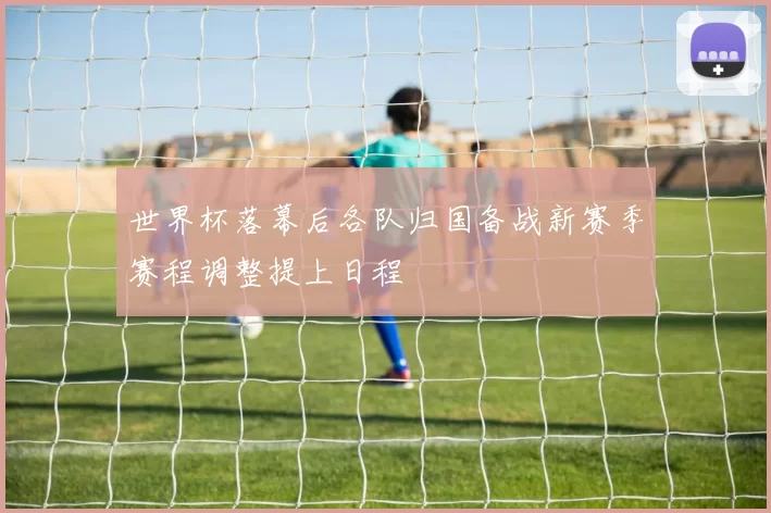 世界杯落幕后各队归国备战新赛季赛程调整提上日程