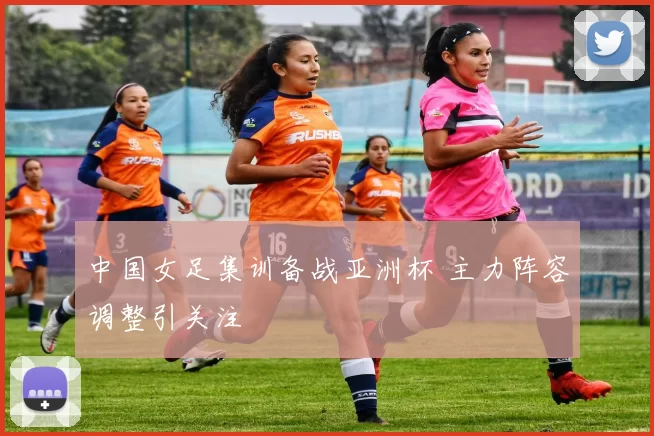 中国女足集训备战亚洲杯 主力阵容调整引关注