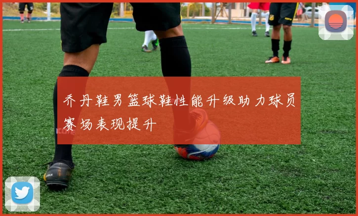 乔丹鞋男篮球鞋性能升级助力球员赛场表现提升