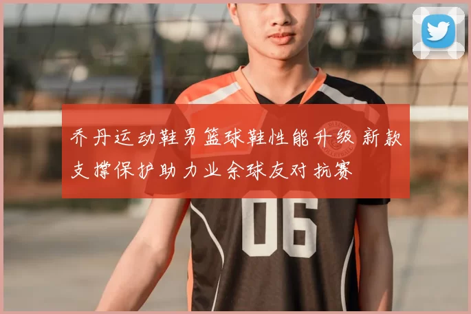 乔丹运动鞋男篮球鞋性能升级 新款支撑保护助力业余球友对抗赛