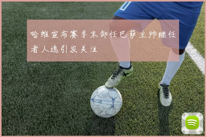 哈维宣布赛季末卸任巴萨主帅继任者人选引发关注