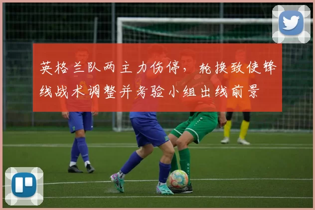 英格兰队两主力伤停，轮换致使锋线战术调整并考验小组出线前景