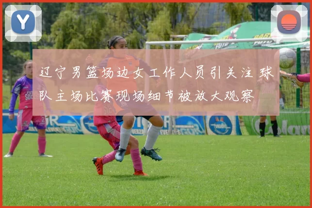 辽宁男篮场边女工作人员引关注 球队主场比赛现场细节被放大观察