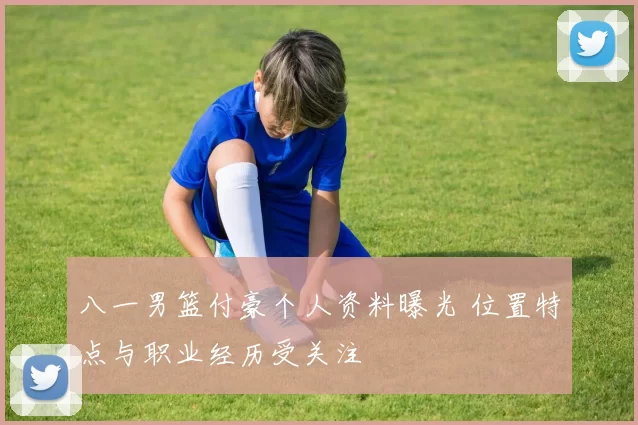 八一男篮付豪个人资料曝光 位置特点与职业经历受关注