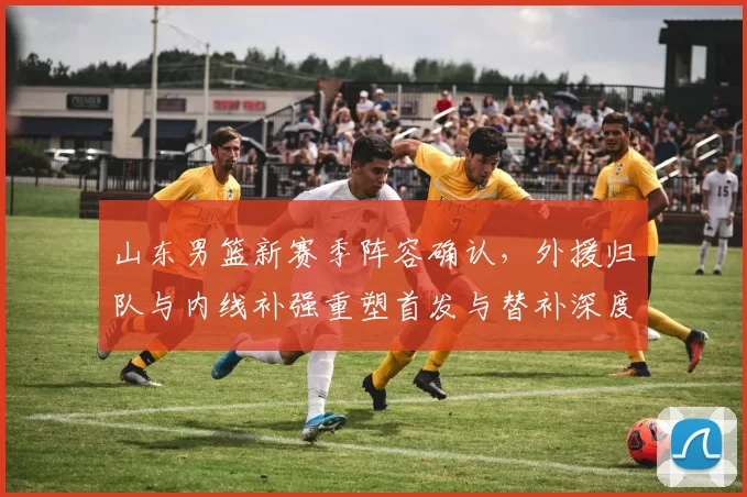 山东男篮新赛季阵容确认，外援归队与内线补强重塑首发与替补深度