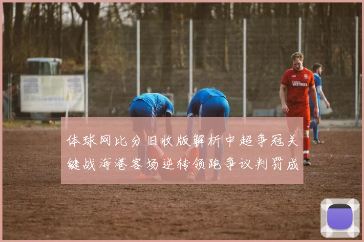 体球网比分旧收版解析中超争冠关键战海港客场逆转领跑争议判罚成焦点